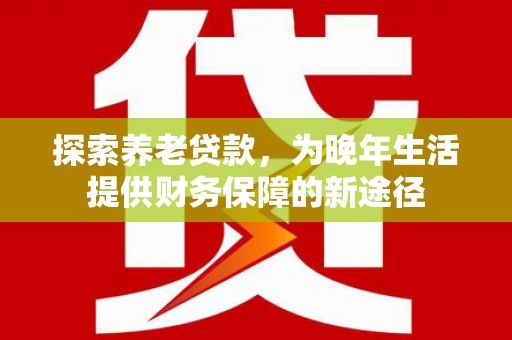 绩溪探索养老贷款，为晚年生活提供财务保障的新途径