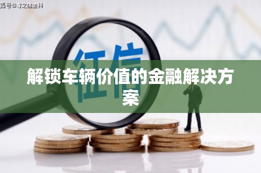 绩溪解锁车辆价值的金融解决方案